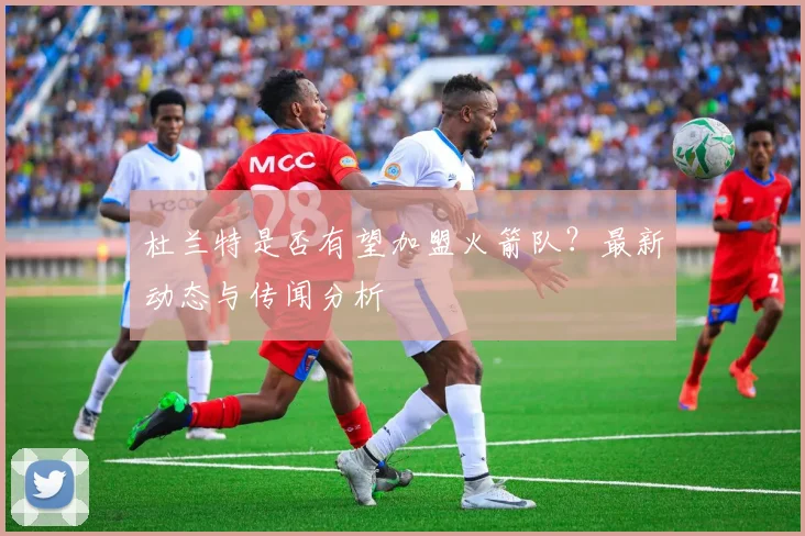 杜兰特是否有望加盟火箭队？最新动态与传闻分析